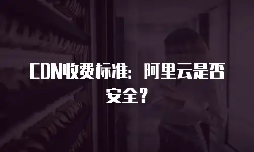 CDN收费标准：阿里云是否安全？