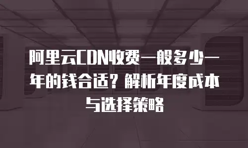 阿里云CDN收费一般多少一年的钱合适？解析年度成本与选择策略