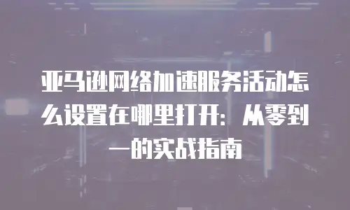 亚马逊网络加速服务活动怎么设置在哪里打开：从零到一的实战指南