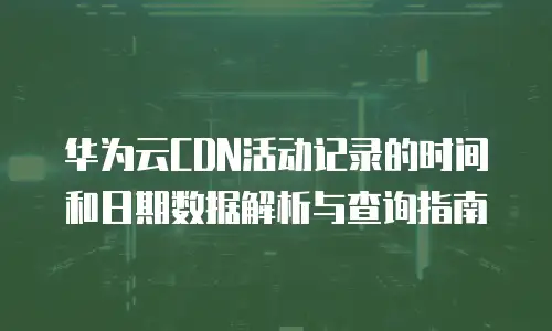 华为云CDN活动记录的时间和日期数据解析与查询指南