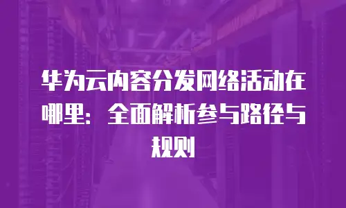 华为云内容分发网络活动在哪里：全面解析参与路径与规则
