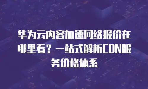 华为云内容加速网络报价在哪里看？一站式解析CDN服务价格体系
