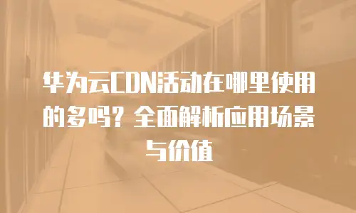 华为云CDN活动在哪里使用的多吗？全面解析应用场景与价值