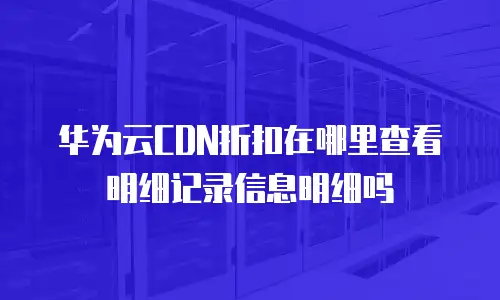 华为云CDN折扣在哪里查看明细记录信息明细吗
