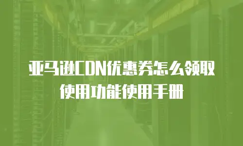 亚马逊CDN优惠券怎么领取使用功能使用手册