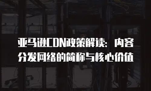 亚马逊CDN政策解读：内容分发网络的简称与核心价值