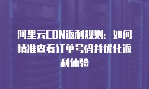 阿里云CDN返利规则：如何精准查看订单号码并优化返利体验