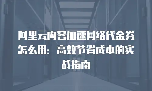 阿里云内容加速网络代金券怎么用：高效节省成本的实战指南