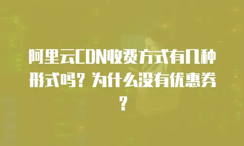 阿里云CDN收费方式有几种形式吗？为什么没有优惠券？