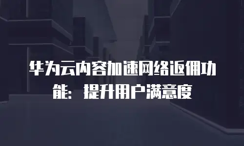 华为云内容加速网络返佣功能：提升用户满意度