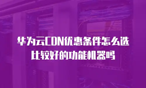 华为云CDN优惠条件怎么选比较好的功能机器吗