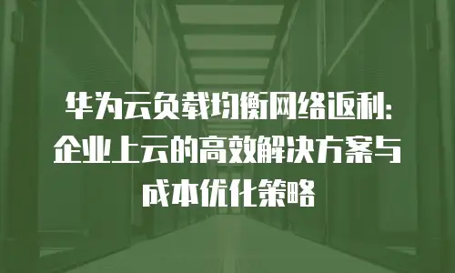 华为云负载均衡网络返利：企业上云的高效解决方案与成本优化策略