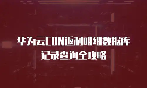 华为云CDN返利明细数据库记录查询全攻略
