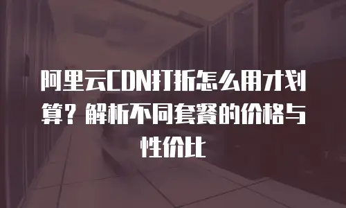 阿里云CDN打折怎么用才划算？解析不同套餐的价格与性价比