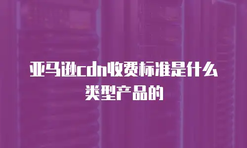 亚马逊cdn收费标准是什么类型产品的