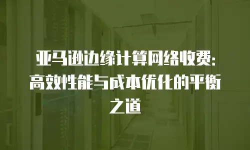亚马逊边缘计算网络收费：高效性能与成本优化的平衡之道