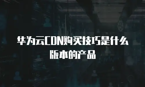 华为云CDN购买技巧是什么版本的产品