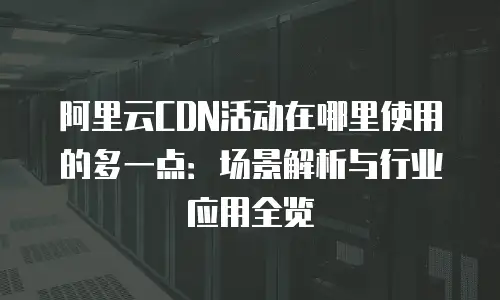 阿里云CDN活动在哪里使用的多一点：场景解析与行业应用全览