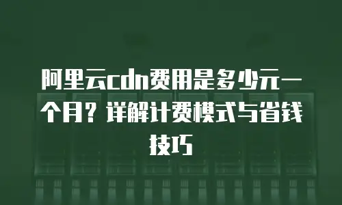 阿里云cdn费用是多少元一个月？详解计费模式与省钱技巧