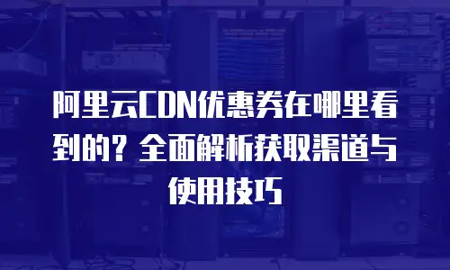 阿里云CDN优惠券在哪里看到的？全面解析获取渠道与使用技巧