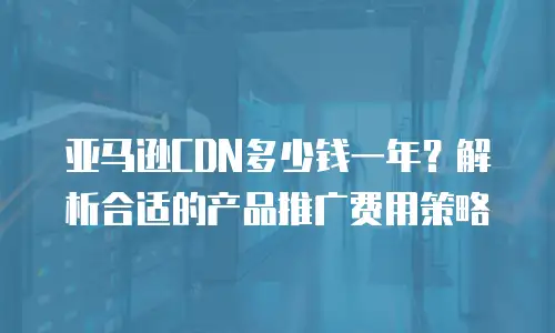 亚马逊CDN多少钱一年？解析合适的产品推广费用策略