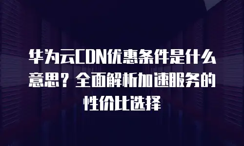 华为云CDN优惠条件是什么意思？全面解析加速服务的性价比选择