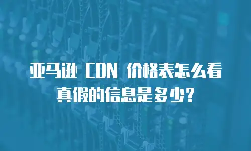 亚马逊 CDN 价格表怎么看真假的信息是多少？
