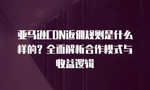 亚马逊CDN返佣规则是什么样的？全面解析合作模式与收益逻辑