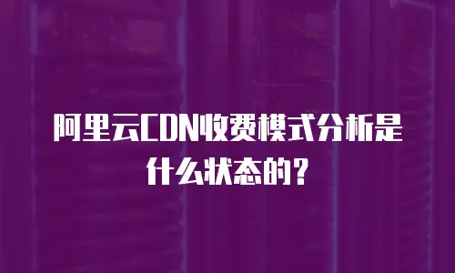 阿里云CDN收费模式分析是什么状态的？