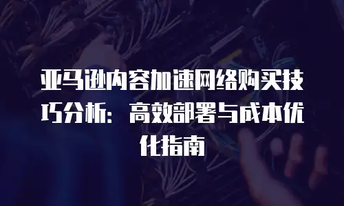 亚马逊内容加速网络购买技巧分析：高效部署与成本优化指南