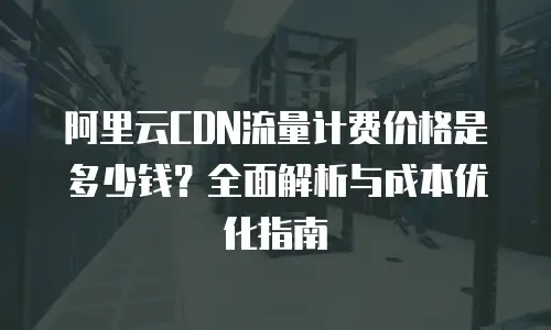 阿里云CDN流量计费价格是多少钱？全面解析与成本优化指南