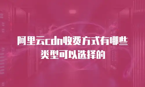 阿里云cdn收费方式有哪些类型可以选择的