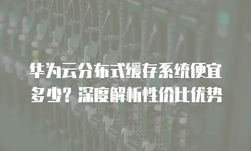 华为云分布式缓存系统便宜多少？深度解析性价比优势