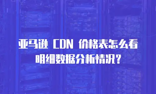 亚马逊 CDN 价格表怎么看明细数据分析情况？