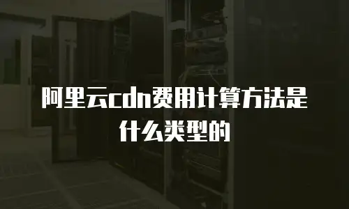 阿里云cdn费用计算方法是什么类型的
