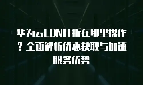华为云CDN打折在哪里操作？全面解析优惠获取与加速服务优势