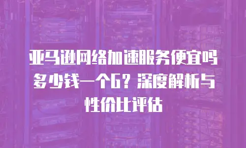 亚马逊网络加速服务便宜吗多少钱一个G？深度解析与性价比评估