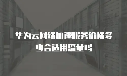 华为云网络加速服务价格多少合适用流量吗