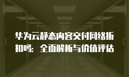 华为云静态内容交付网络折扣吗：全面解析与价值评估