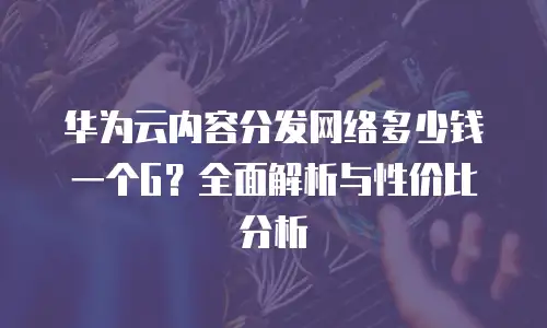 华为云内容分发网络多少钱一个G？全面解析与性价比分析