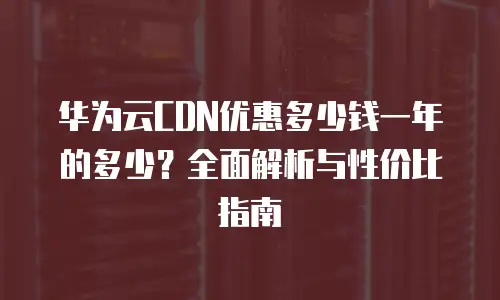 华为云CDN优惠多少钱一年的多少？全面解析与性价比指南