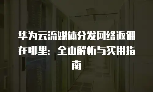 华为云流媒体分发网络返佣在哪里：全面解析与实用指南