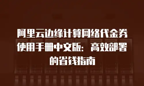 阿里云边缘计算网络代金券使用手册中文版：高效部署的省钱指南