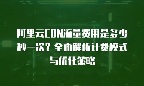 阿里云CDN流量费用是多少秒一次？全面解析计费模式与优化策略