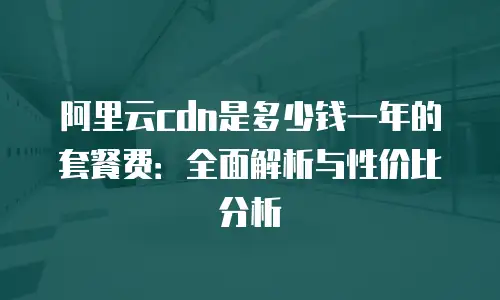 阿里云cdn是多少钱一年的套餐费：全面解析与性价比分析