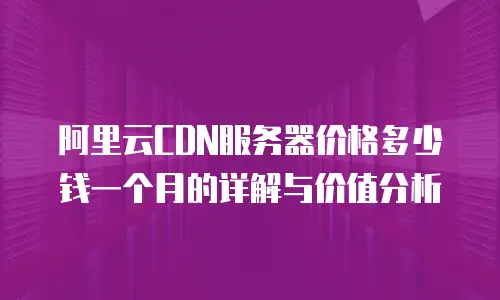 阿里云CDN服务器价格多少钱一个月的详解与价值分析