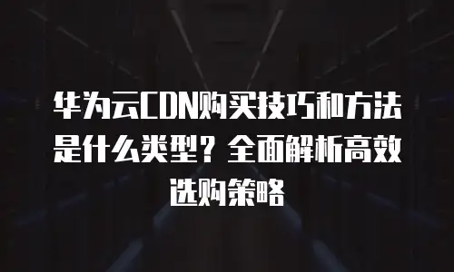 华为云CDN购买技巧和方法是什么类型？全面解析高效选购策略