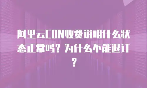 阿里云CDN收费说明什么状态正常吗？为什么不能退订？