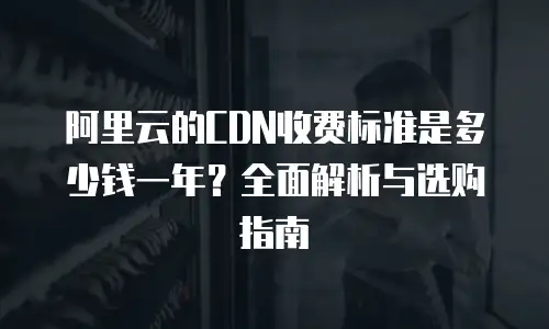 阿里云的CDN收费标准是多少钱一年？全面解析与选购指南