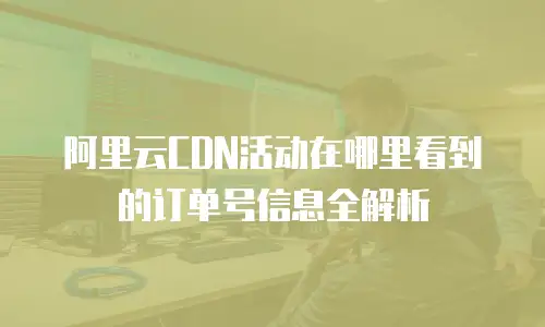 阿里云CDN活动在哪里看到的订单号信息全解析